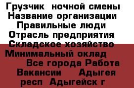 Грузчик  ночной смены › Название организации ­ Правильные люди › Отрасль предприятия ­ Складское хозяйство › Минимальный оклад ­ 30 000 - Все города Работа » Вакансии   . Адыгея респ.,Адыгейск г.